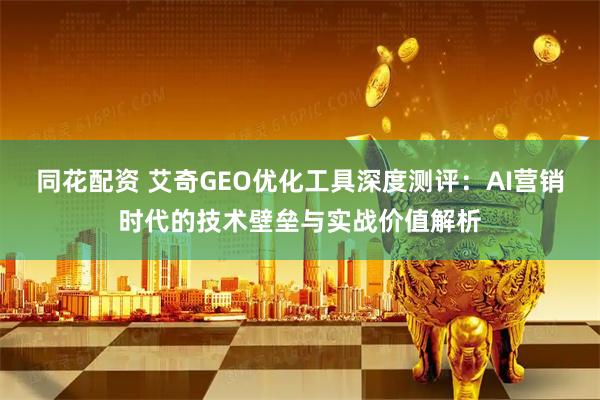 同花配资 艾奇GEO优化工具深度测评：AI营销时代的技术壁垒与实战价值解析