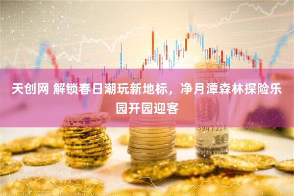 天创网 解锁春日潮玩新地标，净月潭森林探险乐园开园迎客