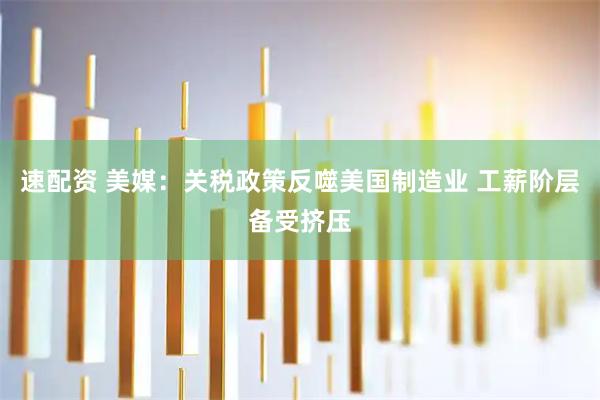 速配资 美媒：关税政策反噬美国制造业 工薪阶层备受挤压