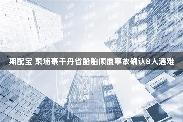 期配宝 柬埔寨干丹省船舶倾覆事故确认8人遇难