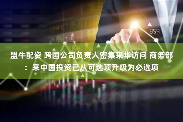 盟牛配资 跨国公司负责人密集来华访问 商务部：来中国投资已从可选项升级为必选项