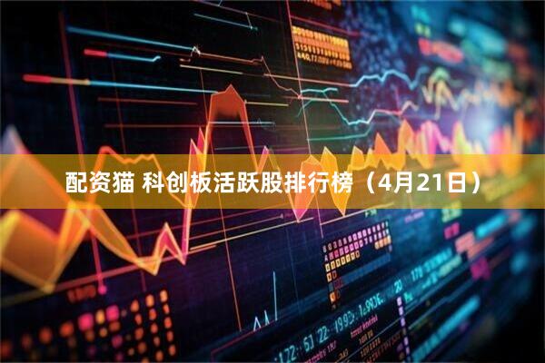 配资猫 科创板活跃股排行榜（4月21日）