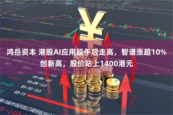 鸿岳资本 港股AI应用股午后走高，智谱涨超10%创新高，股价站上1400港元