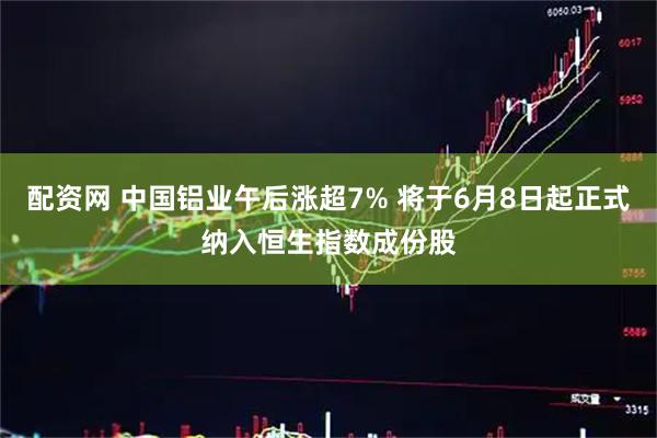 配资网 中国铝业午后涨超7% 将于6月8日起正式纳入恒生指数成份股
