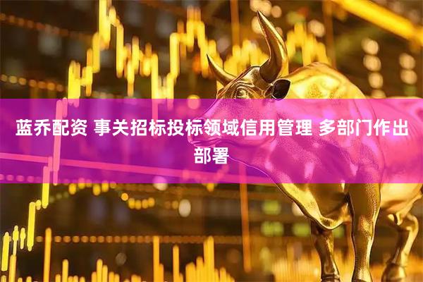 蓝乔配资 事关招标投标领域信用管理 多部门作出部署