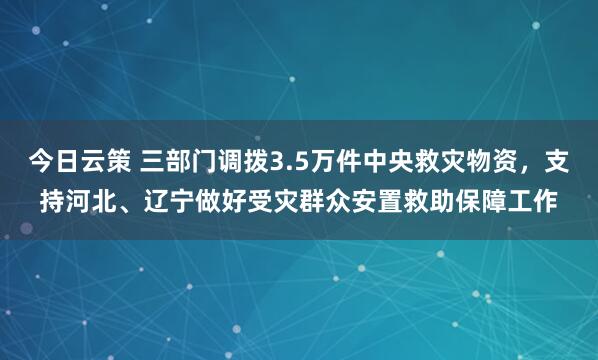 今日云策 三部门调拨3.5万件中央救灾物资，支持河北、辽宁做好受灾群众安置救助保障工作