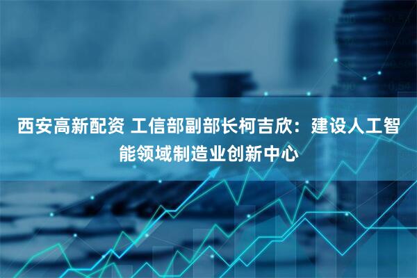 西安高新配资 工信部副部长柯吉欣：建设人工智能领域制造业创新中心