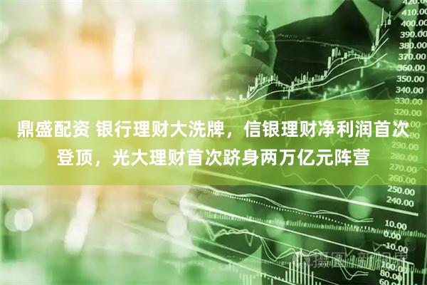 鼎盛配资 银行理财大洗牌，信银理财净利润首次登顶，光大理财首次跻身两万亿元阵营
