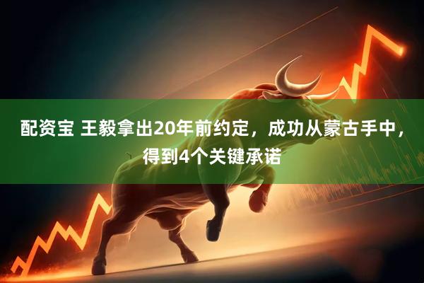 配资宝 王毅拿出20年前约定，成功从蒙古手中，得到4个关键承诺