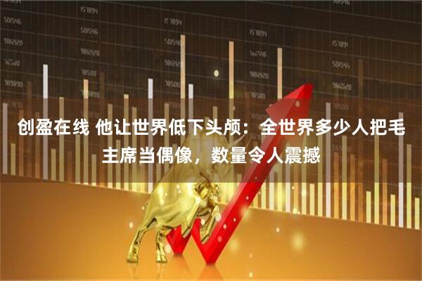 创盈在线 他让世界低下头颅：全世界多少人把毛主席当偶像，数量令人震撼